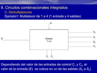 8. Circuitos combinacionales integrados
C. Demultiplexores
Ejemplo1: Multiplexor de 1 a 4 (1 entrada y 4 salidas)

Dependiendo del valor de las entradas de control C1 y C2, el
valor de la entrada (E) se coloca en un de las salidas (S0 a S3)

 
