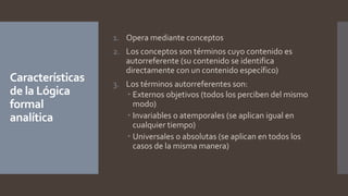 Características
de la Lógica
formal
analítica
1. Opera mediante conceptos
2. Los conceptos son términos cuyo contenido es
autorreferente (su contenido se identifica
directamente con un contenido específico)
3. Los términos autorreferentes son:
 Externos objetivos (todos los perciben del mismo
modo)
 Invariables o atemporales (se aplican igual en
cualquier tiempo)
 Universales o absolutas (se aplican en todos los
casos de la misma manera)
 