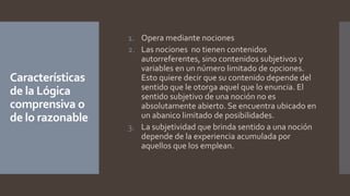 Características
de la Lógica
comprensiva o
de lo razonable
1. Opera mediante nociones
2. Las nociones no tienen contenidos
autorreferentes, sino contenidos subjetivos y
variables en un número limitado de opciones.
Esto quiere decir que su contenido depende del
sentido que le otorga aquel que lo enuncia. El
sentido subjetivo de una noción no es
absolutamente abierto. Se encuentra ubicado en
un abanico limitado de posibilidades.
3. La subjetividad que brinda sentido a una noción
depende de la experiencia acumulada por
aquellos que los emplean.
 