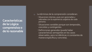 Características
de la Lógica
comprensiva o
de lo razonable
4. La términos de la comprensión consideran:
 Situaciones internas, pues son apreciadas y
valoradas con la experiencia subjetiva de cada
persona.
 Situaciones variables porque son temporales,
concretas y contingentes.
 Definiciones generales (puede haber
características semejantes en los casos
observados, pero no idénticas ni constantes de
manera específica y concreta).
 