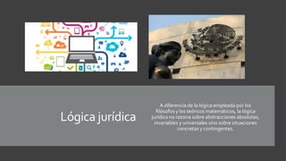 Lógica jurídica
A diferencia de la lógica empleada por los
filósofos y los teóricos matemáticos, la lógica
jurídica no razona sobre abstracciones absolutas,
invariables y universales sino sobre situaciones
concretas y contingentes.
 
