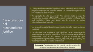 Características
del
razonamiento
jurídico
 La lógica del razonamiento jurídico opera mediante enunciados o
proposiciones que de suyo no tienen un contenido específico ni
son valorativas en sí mismas.
 Por ejemplo, la sola proposición “me comprometo a pagar la
cantidad de $10,000 a Mario R.” no es ni verdadera ni falsa. Sólo
será verdadera hasta que aquel que la enuncia se obliga
voluntariamente a hacerlo.
 Las proposiciones jurídicas incluyen juicios de valor y estimaciones
variables.
 Los términos que emplea la lógica jurídica tienen una carga de
apreciaciones subjetivas vinculadas con situaciones específicas o
particulares. Esto es así, debido a que la manera en que
comprende las operaciones jurídicas, requiere, en gran parte, de
un conocimiento de carácter endopático.
Endopatía: Participación afectiva y, por lo común, emotiva de
un sujeto humano en una realidad ajena al sujeto.
Diccionario de filosofía Ferrater Mora. Disponible en:
https://www.diccionariodefilosofia.es/es/diccionario/l/1215-endopatia.html
 