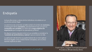 Endopatía
 Incluye afecciones y valores de los individuos vinculados en un
asunto de carácter legal.
 Los términos de contenido variable reciben el nombre de nociones y
se distinguen de los conceptos, precisamente en eso, en que sus
contenidos son variables, en razón de la carga subjetiva de
experiencia que le asignan los operadores jurídicos.
 De alguna manera requiere incluir en sus variables a considerar la
“conexión de sentimientos y valores” que se vivieron en ella.
 La aplicación del derecho no puede tratarse de un mero aplicar
términos legales como si éstos fueran conceptos, con un único
sentido implícito en ellos.
Frank Caprio, Juzgado municipal principal en
Providence (Rhode Island), EEUU.
https://www.youtube.com/watch?v=FY1yKj0RkvE
 