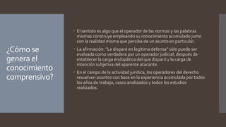 ¿Cómo se
genera el
conocimiento
comprensivo?
 El sentido es algo que el operador de las normas y las palabras
mismas construye empleando su conocimiento acumulado junto
con la realidad misma que percibe de un asunto en particular.
 La afirmación: “Le disparé en legítima defensa” sólo puede ser
evaluada como verdadera por un operador judicial, después de
establecer la carga endopática del que disparó y la carga de
intención subjetiva del aparente atacante.
 En el campo de la actividad jurídica, los operadores del derecho
resuelven asuntos con base en la experiencia acumulada por todos
los años de trabajo, casos analizados y todos los estudios
realizados.
 