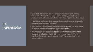 LA
INFERENCIA
 Cuando hablamos de llevar a cabo una “subsunción”, o bien
“deducir” o “inducir” una idea a partir de otra, nos referimos
precisamente a la actividad de derivar ideas a partir de otras ideas.
 ¿Qué ideas podemos decir que se derivan legítimamente y cuáles
no a partir de una idea primera?
 Para llevar a cabo una correcta derivación de ideas, se debe llevar
a cabo un proceso llamado en lógica: inferencia.
 Por medio de ella podemos definir exactamente cuáles otras
ideas se pueden relacionar con una idea principal. Inferir
significa “llevar algo de un lugar a otro”, “conducir algo de un
punto a otro”.
 