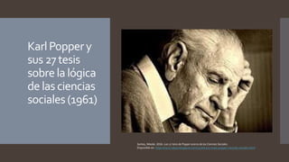 KarlPoppery
sus 27tesis
sobrela lógica
de las ciencias
sociales(1961)
Santos, Nikolai. 2016. Las 27 tesis de Popper acerca de las Ciencias Sociales.
Disponible en: https://socio-ideas.blogspot.com/2016/03/27-tesis-popper-ciencias-sociales.html
 