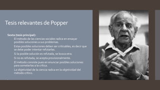 Tesis relevantes de Popper
 Sexta (tesis principal):
 El método de las ciencias sociales radica en ensayar
posibles soluciones a sus problemas.
 Estas posibles soluciones deben ser criticables, es decir que
se debe poder intentar refutarlas.
 Si la posible solución es refutada, se busca otra.
 Si no es refutada, se acepta provisionalmente.
 El método consiste pues en enunciar posibles soluciones
para someterlas a la crítica.
 La objetividad de la ciencia radica en la objetividad del
método crítico.
 .
 