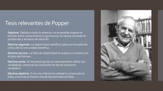 Tesis relevantes de Popper
 Séptima. Debido a todo lo anterior, no es posible superar la
tensión entre conocimiento e ignorancia, la ciencia consiste en
problemas y ensayos de solución.
 Décima segunda. La objetividad científica radica en la tradición
crítica de la comunidad científica.
 Décima tercera. La falta de objetividad se supera a si misma con
el paso del tiempo.
 Décima sexta. Se las premisas de un razonamiento valido son
verdaderas, entonces la conclusión ha de ser asimismo
verdadera.
 Décima séptima. Si en una inferencia validad la conclusión es
falsa, entonces al menos una de las premisas es falsa.
 