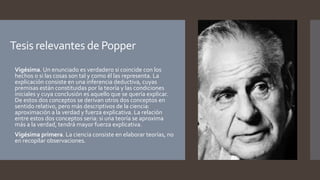 Tesis relevantes de Popper
 Vigésima. Un enunciado es verdadero si coincide con los
hechos o si las cosas son tal y como él las representa. La
explicación consiste en una inferencia deductiva, cuyas
premisas están constituidas por la teoría y las condiciones
iniciales y cuya conclusión es aquello que se quería explicar.
De estos dos conceptos se derivan otros dos conceptos en
sentido relativo, pero más descriptivos de la ciencia:
aproximación a la verdad y fuerza explicativa. La relación
entre estos dos conceptos seria: si una teoría se aproxima
más a la verdad, tendrá mayor fuerza explicativa.
 Vigésima primera. La ciencia consiste en elaborar teorías, no
en recopilar observaciones.
 