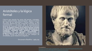 Aristóteles y la lógica
formal
Ciencia que estudia los actos del pensar –concepto,
juicio, razonamiento, demostración– desde el punto
de vista de su estructura o forma lógica, o sea,
haciendo abstracción del contenido concreto de los
pensamientos y tomando sólo el procedimiento
general de conexión entre las partes del contenido
dado. El objetivo básico de la lógica formal consiste
en formular leyes y principios cuya observancia es
condición necesaria para alcanzar verdaderos
resultados en el proceso encaminado a
proporcionar un saber inferido. La primera piedra de
la lógica formal se encuentra en los trabajos de
Aristóteles, quien elaboró la silogística.
Diccionario filosófico · 1965:279
Consultado en:
http://www.filosofia.org/enc/ros/log6.htm#:~:text=Ciencia%20de%20las%20leyes%20y,%2C
%20de%20demostraci%C3%B3n%2C%20de%20consecuencia.
 