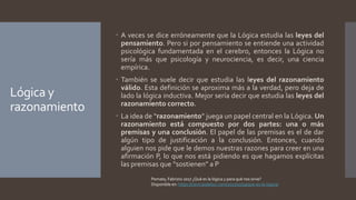 Lógica y
razonamiento
 A veces se dice erróneamente que la Lógica estudia las leyes del
pensamiento. Pero si por pensamiento se entiende una actividad
psicológica fundamentada en el cerebro, entonces la Lógica no
sería más que psicología y neurociencia, es decir, una ciencia
empírica.
 También se suele decir que estudia las leyes del razonamiento
válido. Esta definición se aproxima más a la verdad, pero deja de
lado la lógica inductiva. Mejor sería decir que estudia las leyes del
razonamiento correcto.
 La idea de “razonamiento” juega un papel central en la Lógica. Un
razonamiento está compuesto por dos partes: una o más
premisas y una conclusión. El papel de las premisas es el de dar
algún tipo de justificación a la conclusión. Entonces, cuando
alguien nos pide que le demos nuestras razones para creer en una
afirmación P, lo que nos está pidiendo es que hagamos explícitas
las premisas que “sostienen” a P
Pomata, Fabrizio 2017 ¿Qué es la lógica y para qué nos sirve?
Disponible en: https://cienciasdelsur.com/2017/10/19/que-es-la-logica/
 