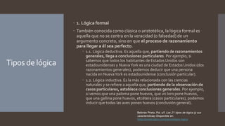 Tipos de lógica
 1. Lógica formal
 También conocida como clásica o aristotélica, la lógica formal es
aquella que no se centra en la veracidad (o falsedad) de un
argumento concreto, sino en que el proceso de razonamiento
para llegar a él sea perfecto.
 1.1. Lógica deductiva. Es aquella que, partiendo de razonamientos
generales, llega a conclusiones particulares. Por ejemplo, si
sabemos que todos los habitantes de Estados Unidos son
estadounidenses y NuevaYork es una ciudad de Estados Unidos (dos
razonamientos generales), podemos deducir que una persona
nacida en NuevaYork es estadounidense (conclusión particular).
 1.2. Lógica inductiva. Es la más relacionada con las ciencias
naturales y se refiere a aquella que, partiendo de la observación de
casos particulares, establece conclusiones generales. Por ejemplo,
si vemos que una paloma pone huevos, que un loro pone huevos,
que una gallina pone huevos, etcétera (casos particulares), podemos
inducir que todas las aves ponen huevos (conclusión general).
Beltrrán Prieto, Pol. s/f. Los 21 tipos de lógica (y sus
características). Disponible en:
https://medicoplus.com/ciencia/tipos-logica
 
