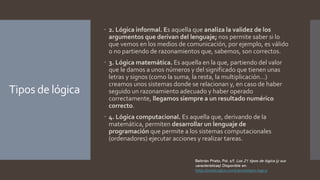 Tipos de lógica
 2. Lógica informal. Es aquella que analiza la validez de los
argumentos que derivan del lenguaje; nos permite saber si lo
que vemos en los medios de comunicación, por ejemplo, es válido
o no partiendo de razonamientos que, sabemos, son correctos.
 3. Lógica matemática. Es aquella en la que, partiendo del valor
que le damos a unos números y del significado que tienen unas
letras y signos (como la suma, la resta, la multiplicación…)
creamos unos sistemas donde se relacionan y, en caso de haber
seguido un razonamiento adecuado y haber operado
correctamente, llegamos siempre a un resultado numérico
correcto.
 4. Lógica computacional. Es aquella que, derivando de la
matemática, permiten desarrollar un lenguaje de
programación que permite a los sistemas computacionales
(ordenadores) ejecutar acciones y realizar tareas.
Beltrrán Prieto, Pol. s/f. Los 21 tipos de lógica (y sus
características). Disponible en:
https://medicoplus.com/ciencia/tipos-logica
 