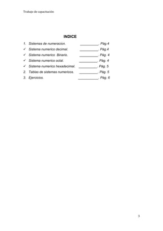 Trabajo de capacitación




                          INDICE
1. Sistemas de numeracion.          __________. Pág.4
 Sistema numerico decimal.         __________. Pág.4
 Sistema numerico Binario.        __________. Pág. 4
 Sistema numerico octal.          __________. Pág. 4
 Sistema numerico hexadecimal.    __________. Pág. 5
2. Tablas de sistemas numericos.   __________. Pág. 5
3. Ejercicios.                     ___________. Pág. 6




                                                         3
 