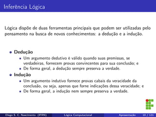 Inferência Lógica
Lógica dispõe de duas ferramentas principais que podem ser utilizadas pelo
pensamento na busca de novos conhecimentos: a dedução e a indução.
Dedução
Um argumento dedutivo é válido quando suas premissas, se
verdadeiras, fornecem provas convincentes para sua conclusão; e
De forma geral, a dedução sempre preserva a verdade.
Indução
Um argumento indutivo fornece provas cabais da veracidade da
conclusão, ou seja, apenas que forne indicações dessa veracidade; e
De forma geral, a indução nem sempre preserva a verdade.
Diego S. C. Nascimento (IFRN) Lógica Computacional Apresentação 10 / 121
 