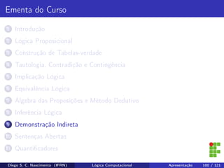 Ementa do Curso
1 Introdução
2 Lógica Proposicional
3 Construção de Tabelas-verdade
4 Tautologia, Contradição e Contingência
5 Implicação Lógica
6 Equivalência Lógica
7 Álgebra das Proposições e Método Dedutivo
8 Inferência Lógica
9 Demonstração Indireta
10 Sentenças Abertas
11 Quantiﬁcadores
Diego S. C. Nascimento (IFRN) Lógica Computacional Apresentação 100 / 121
 