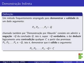 Demonstração Indireta
Deﬁnição
Um método frequentemente empregado para demonstrar a validade de
um dado argumento:
P1, P2, . . . , Pn Q
chamado também por “Demonstração por Absurdo” consiste em admitir a
negação ¬Q da conclusão Q, isto é, supor ¬Q verdadeira, e daí deduzir
logicamente uma contradição qualquer C a partir das premissas
P1, P2, . . . Pn e ¬Q, isto é, demonstrar que é válido o argumento:
P1, P2, . . . , Pn, ¬Q C
Diego S. C. Nascimento (IFRN) Lógica Computacional Apresentação 101 / 121
 