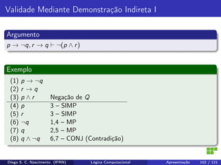 Validade Mediante Demonstração Indireta I
Argumento
p → ¬q, r → q ¬(p ∧ r)
Exemplo
(1) p → ¬q
(2) r → q
(3) p ∧ r Negação de Q
(4) p 3 – SIMP
(5) r 3 – SIMP
(6) ¬q 1,4 – MP
(7) q 2,5 – MP
(8) q ∧ ¬q 6,7 – CONJ (Contradição)
Diego S. C. Nascimento (IFRN) Lógica Computacional Apresentação 102 / 121
 