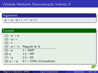 Validade Mediante Demonstração Indireta II
Argumento
¬p → q, ¬q ∨ r, ¬r p ∨ s
Exemplo
(1) ¬p → q
(2) ¬q ∨ r
(3) ¬r
(4) ¬p ∧ ¬s Negação de Q
(5) ¬p 4 – SIMP
(6) q 1,5 – MP
(7) ¬q 2,3 – SD
(8) q ∧ ¬q 6,7 – CONJ (Contradição)
Diego S. C. Nascimento (IFRN) Lógica Computacional Apresentação 103 / 121
 