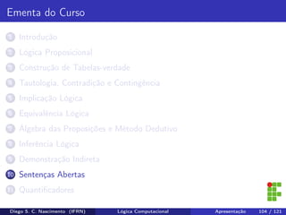 Ementa do Curso
1 Introdução
2 Lógica Proposicional
3 Construção de Tabelas-verdade
4 Tautologia, Contradição e Contingência
5 Implicação Lógica
6 Equivalência Lógica
7 Álgebra das Proposições e Método Dedutivo
8 Inferência Lógica
9 Demonstração Indireta
10 Sentenças Abertas
11 Quantiﬁcadores
Diego S. C. Nascimento (IFRN) Lógica Computacional Apresentação 104 / 121
 