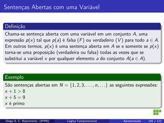 Sentenças Abertas com uma Variável
Deﬁnição
Chama-se sentença aberta com uma variável em um conjunto A, uma
expressão p(x) tal que p(a) é falsa (F) ou verdadeiro (V ) para todo a ∈ A.
Em outros termos, p(x) é uma sentença aberta em A se e somente se p(x)
torna-se uma proposição (verdadeira ou falsa) todas as vezes que se
substitui a variável x por qualquer elemento a do conjunto A(a ∈ A).
Exemplo
São sentenças abertas em N = {1, 2, 3, . . . , n, . . .} as seguintes expressões:
x + 1 > 8
x + 5 = 9
x é primo
Diego S. C. Nascimento (IFRN) Lógica Computacional Apresentação 105 / 121
 