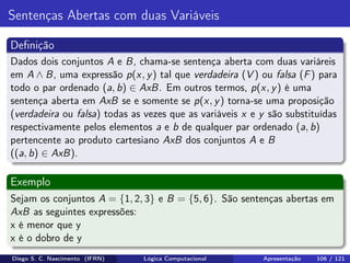 Sentenças Abertas com duas Variáveis
Deﬁnição
Dados dois conjuntos A e B, chama-se sentença aberta com duas variáreis
em A ∧ B, uma expressão p(x, y) tal que verdadeira (V ) ou falsa (F) para
todo o par ordenado (a, b) ∈ AxB. Em outros termos, p(x, y) é uma
sentença aberta em AxB se e somente se p(x, y) torna-se uma proposição
(verdadeira ou falsa) todas as vezes que as variáveis x e y são substituídas
respectivamente pelos elementos a e b de qualquer par ordenado (a, b)
pertencente ao produto cartesiano AxB dos conjuntos A e B
((a, b) ∈ AxB).
Exemplo
Sejam os conjuntos A = {1, 2, 3} e B = {5, 6}. São sentenças abertas em
AxB as seguintes expressões:
x é menor que y
x é o dobro de y
Diego S. C. Nascimento (IFRN) Lógica Computacional Apresentação 106 / 121
 