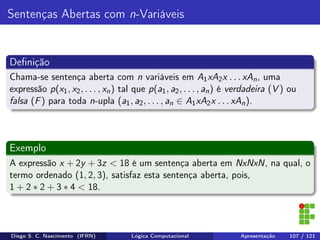 Sentenças Abertas com n-Variáveis
Deﬁnição
Chama-se sentença aberta com n variáveis em A1xA2x . . . xAn, uma
expressão p(x1, x2, . . . , xn) tal que p(a1, a2, . . . , an) é verdadeira (V ) ou
falsa (F) para toda n-upla (a1, a2, . . . , an ∈ A1xA2x . . . xAn).
Exemplo
A expressão x + 2y + 3z < 18 é um sentença aberta em NxNxN, na qual, o
termo ordenado (1, 2, 3), satisfaz esta sentença aberta, pois,
1 + 2 ∗ 2 + 3 ∗ 4 < 18.
Diego S. C. Nascimento (IFRN) Lógica Computacional Apresentação 107 / 121
 