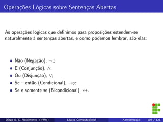 Operações Lógicas sobre Sentenças Abertas
As operações lógicas que deﬁnimos para proposições estendem-se
naturalmente à sentenças abertas, e como podemos lembrar, são elas:
Não (Negação), ¬ ;
E (Conjunção), ∧;
Ou (Disjunção), ∨;
Se – então (Condicional), →;e
Se e somente se (Bicondicional), ↔.
Diego S. C. Nascimento (IFRN) Lógica Computacional Apresentação 108 / 121
 