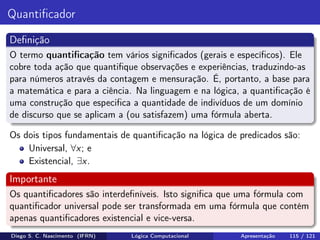 Quantiﬁcador
Deﬁnição
O termo quantiﬁcação tem vários signiﬁcados (gerais e especíﬁcos). Ele
cobre toda ação que quantiﬁque observações e experiências, traduzindo-as
para números através da contagem e mensuração. É, portanto, a base para
a matemática e para a ciência. Na linguagem e na lógica, a quantiﬁcação é
uma construção que especiﬁca a quantidade de indivíduos de um domínio
de discurso que se aplicam a (ou satisfazem) uma fórmula aberta.
Os dois tipos fundamentais de quantiﬁcação na lógica de predicados são:
Universal, ∀x; e
Existencial, ∃x.
Importante
Os quantiﬁcadores são interdeﬁníveis. Isto signiﬁca que uma fórmula com
quantiﬁcador universal pode ser transformada em uma fórmula que contém
apenas quantiﬁcadores existencial e vice-versa.
Diego S. C. Nascimento (IFRN) Lógica Computacional Apresentação 115 / 121
 