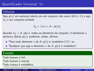 Quantiﬁcador Universal: ∀x
Deﬁnição
Seja p(x) um sentença aberta em um conjunto não vazio A(A = ∅) e seja
Vp o seu conjunto-verdade:
Vp = {x|x ∈ A ∧ p(x)}
Quando Vp = A, isto é, todos os elementos do conjunto A satisfazem a
sentença aberta p(x), podemos, então, aﬁrmar:
“Para todo elemento x de A, p(x) é verdadeira (V )”; ou
“Qualquer que seja o elemento x de A, p(x) é verdadeira”.
Exemplo
Todo homem é ﬁel.
Todo homem é mortal.
Toda criança é verdadeira.
Diego S. C. Nascimento (IFRN) Lógica Computacional Apresentação 116 / 121
 