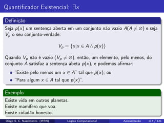 Quantiﬁcador Existencial: ∃x
Deﬁnição
Seja p(x) um sentença aberta em um conjunto não vazio A(A = ∅) e seja
Vp o seu conjunto-verdade:
Vp = {x|x ∈ A ∧ p(x)}
Quando Vp não é vazio (Vp = ∅), então, um elemento, pelo menos, do
conjunto A satisfaz a sentença abeta p(x), e podemos aﬁrmar:
“Existe pelo menos um x ∈ A” tal que p(x); ou
“Para algum x ∈ A tal que p(x)”.
Exemplo
Existe vida em outros planetas.
Existe mamífero que voa.
Existe cidadão honesto.
Diego S. C. Nascimento (IFRN) Lógica Computacional Apresentação 117 / 121
 