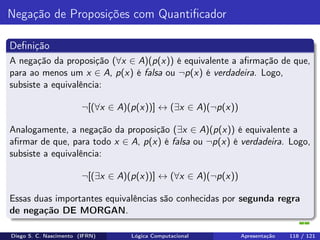 Negação de Proposições com Quantiﬁcador
Deﬁnição
A negação da proposição (∀x ∈ A)(p(x)) é equivalente a aﬁrmação de que,
para ao menos um x ∈ A, p(x) é falsa ou ¬p(x) é verdadeira. Logo,
subsiste a equivalência:
¬[(∀x ∈ A)(p(x))] ↔ (∃x ∈ A)(¬p(x))
Analogamente, a negação da proposição (∃x ∈ A)(p(x)) é equivalente a
aﬁrmar de que, para todo x ∈ A, p(x) é falsa ou ¬p(x) é verdadeira. Logo,
subsiste a equivalência:
¬[(∃x ∈ A)(p(x))] ↔ (∀x ∈ A)(¬p(x))
Essas duas importantes equivalências são conhecidas por segunda regra
de negação DE MORGAN.
Diego S. C. Nascimento (IFRN) Lógica Computacional Apresentação 118 / 121
 