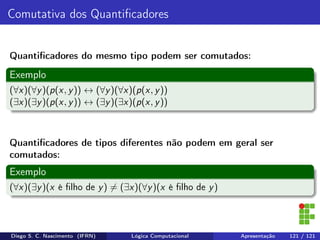 Comutativa dos Quantiﬁcadores
Quantiﬁcadores do mesmo tipo podem ser comutados:
Exemplo
(∀x)(∀y)(p(x, y)) ↔ (∀y)(∀x)(p(x, y))
(∃x)(∃y)(p(x, y)) ↔ (∃y)(∃x)(p(x, y))
Quantiﬁcadores de tipos diferentes não podem em geral ser
comutados:
Exemplo
(∀x)(∃y)(x é ﬁlho de y) = (∃x)(∀y)(x é ﬁlho de y)
Diego S. C. Nascimento (IFRN) Lógica Computacional Apresentação 121 / 121
 