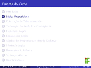 Ementa do Curso
1 Introdução
2 Lógica Proposicional
3 Construção de Tabelas-verdade
4 Tautologia, Contradição e Contingência
5 Implicação Lógica
6 Equivalência Lógica
7 Álgebra das Proposições e Método Dedutivo
8 Inferência Lógica
9 Demonstração Indireta
10 Sentenças Abertas
11 Quantiﬁcadores
Diego S. C. Nascimento (IFRN) Lógica Computacional Apresentação 13 / 121
 