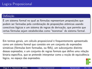 Logica Proposicional
Deﬁnição
É um sistema formal no qual as fórmulas representam proposições que
podem ser formadas pela combinação de proposições atômicas usando
conectivos lógicos e um sistema de regras de derivação, que permite que
certas fórmulas sejam estabelecidas como “teoremas” do sistema formal.
Em termos gerais, um cálculo proposicional é frequentemente apresentado
como um sistema formal que consiste em um conjunto de expressões
sintáticas (fórmulas bem formadas, ou fbfs), um subconjunto distinto
dessas expressões, e um conjunto de regras formais que deﬁne uma relação
binária especíﬁca, que se pretende interpretar como a noção de equivalência
lógica, no espaço das expressões.
Diego S. C. Nascimento (IFRN) Lógica Computacional Apresentação 14 / 121
 