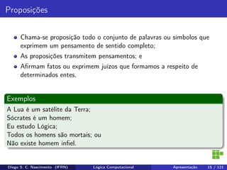 Proposições
Chama-se proposição todo o conjunto de palavras ou símbolos que
exprimem um pensamento de sentido completo;
As proposições transmitem pensamentos; e
Aﬁrmam fatos ou exprimem juízos que formamos a respeito de
determinados entes.
Exemplos
A Lua é um satélite da Terra;
Sócrates é um homem;
Eu estudo Lógica;
Todos os homens são mortais; ou
Não existe homem inﬁel.
Diego S. C. Nascimento (IFRN) Lógica Computacional Apresentação 15 / 121
 