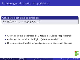 A Linguagem da Lógica Proposicional
Considere o conjunto de símbolos:
A = {(, ), ¬, ∧, ∨, →, ↔, p, q, r, s, . . .}
A esse conjunto é chamado de alfabeto da Lógica Proposicional;
As letras são símbolos não lógico (letras sentenciais); e
O restante são símbolos lógicos (parênteses e conectivos lógicos);
Diego S. C. Nascimento (IFRN) Lógica Computacional Apresentação 16 / 121
 