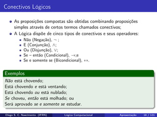 Conectivos Lógicos
As proposições compostas são obtidas combinando proposições
simples através de certos termos chamados conectivos;
A Lógica dispõe de cinco tipos de conectivos e seus operadores:
Não (Negação), ¬ ;
E (Conjunção), ∧;
Ou (Disjunção), ∨;
Se – então (Condicional), →;e
Se e somente se (Bicondicional), ↔.
Exemplos
Não está chovendo;
Está chovendo e está ventando;
Está chovendo ou está nublado;
Se choveu, então está molhado; ou
Será aprovado se e somente se estudar.
Diego S. C. Nascimento (IFRN) Lógica Computacional Apresentação 18 / 121
 