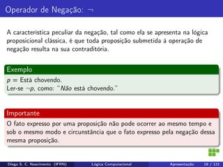 Operador de Negação: ¬
A característica peculiar da negação, tal como ela se apresenta na lógica
proposicional clássica, é que toda proposição submetida à operação de
negação resulta na sua contraditória.
Exemplo
p = Está chovendo.
Ler-se ¬p, como: “Não está chovendo.”
Importante
O fato expresso por uma proposição não pode ocorrer ao mesmo tempo e
sob o mesmo modo e circunstância que o fato expresso pela negação dessa
mesma proposição.
Diego S. C. Nascimento (IFRN) Lógica Computacional Apresentação 19 / 121
 