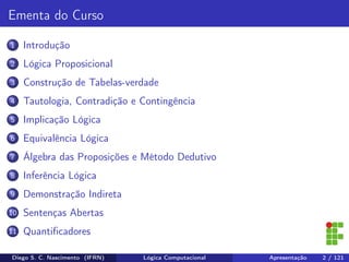 Ementa do Curso
1 Introdução
2 Lógica Proposicional
3 Construção de Tabelas-verdade
4 Tautologia, Contradição e Contingência
5 Implicação Lógica
6 Equivalência Lógica
7 Álgebra das Proposições e Método Dedutivo
8 Inferência Lógica
9 Demonstração Indireta
10 Sentenças Abertas
11 Quantiﬁcadores
Diego S. C. Nascimento (IFRN) Lógica Computacional Apresentação 2 / 121
 