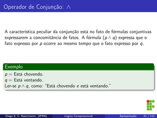 Operador de Conjunção: ∧
A característica peculiar da conjunção está no fato de fórmulas conjuntivas
expressarem a concomitância de fatos. A fórmula (p ∧ q) expressa que o
fato expresso por p ocorre ao mesmo tempo que o fato expresso por q.
Exemplo
p = Está chovendo.
q = Está ventando.
Ler-se p ∧ q, como: “Está chovendo e está ventando.”
Diego S. C. Nascimento (IFRN) Lógica Computacional Apresentação 21 / 121
 