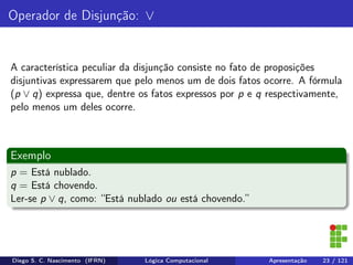 Operador de Disjunção: ∨
A característica peculiar da disjunção consiste no fato de proposições
disjuntivas expressarem que pelo menos um de dois fatos ocorre. A fórmula
(p ∨ q) expressa que, dentre os fatos expressos por p e q respectivamente,
pelo menos um deles ocorre.
Exemplo
p = Está nublado.
q = Está chovendo.
Ler-se p ∨ q, como: “Está nublado ou está chovendo.”
Diego S. C. Nascimento (IFRN) Lógica Computacional Apresentação 23 / 121
 