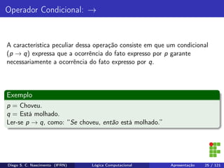 Operador Condicional: →
A característica peculiar dessa operação consiste em que um condicional
(p → q) expressa que a ocorrência do fato expresso por p garante
necessariamente a ocorrência do fato expresso por q.
Exemplo
p = Choveu.
q = Está molhado.
Ler-se p → q, como: “Se choveu, então está molhado.”
Diego S. C. Nascimento (IFRN) Lógica Computacional Apresentação 25 / 121
 