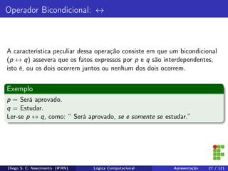 Operador Bicondicional: ↔
A característica peculiar dessa operação consiste em que um bicondicional
(p ↔ q) assevera que os fatos expressos por p e q são interdependentes,
isto é, ou os dois ocorrem juntos ou nenhum dos dois ocorrem.
Exemplo
p = Será aprovado.
q = Estudar.
Ler-se p ↔ q, como: “ Será aprovado, se e somente se estudar.”
Diego S. C. Nascimento (IFRN) Lógica Computacional Apresentação 27 / 121
 