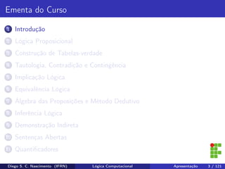Ementa do Curso
1 Introdução
2 Lógica Proposicional
3 Construção de Tabelas-verdade
4 Tautologia, Contradição e Contingência
5 Implicação Lógica
6 Equivalência Lógica
7 Álgebra das Proposições e Método Dedutivo
8 Inferência Lógica
9 Demonstração Indireta
10 Sentenças Abertas
11 Quantiﬁcadores
Diego S. C. Nascimento (IFRN) Lógica Computacional Apresentação 3 / 121
 