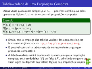 Tabela-verdade de uma Proposição Composta
Dadas várias proposições simples p, q, r, . . ., podemos combiná-las pelos
operadores lógicos ∧, ∨, →, ↔ e construir proposições compostas:
Exemplo
P(p, q) = ¬p ∨ (p → q)
Q(p, q) = (p ↔ ¬q) ∧ q
R(p, q, r) = (p → ¬q ∨ r) ∧ ¬(q ∨ (p ↔ ¬r))
Então, com o emprego das tabelas-verdade das operações lógicas
fundamentais já estudadas: ¬p, p ∧ q, p ∨ q, p → q e p ↔ q;
É possível construir a tabela-verdade correspondente a qualquer
proposição composta; e
A tabela-verdade exibirá exatamente os casos em que a proposição
composta será verdadeira (V ) ou falsa (F), admitindo-se que o seu
valor lógico só depende dos valores lógicos das proposições simples.
Diego S. C. Nascimento (IFRN) Lógica Computacional Apresentação 31 / 121
 