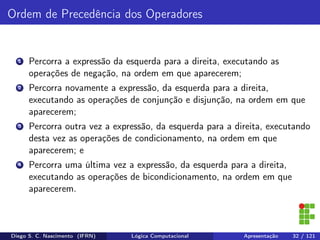 Ordem de Precedência dos Operadores
1 Percorra a expressão da esquerda para a direita, executando as
operações de negação, na ordem em que aparecerem;
2 Percorra novamente a expressão, da esquerda para a direita,
executando as operações de conjunção e disjunção, na ordem em que
aparecerem;
3 Percorra outra vez a expressão, da esquerda para a direita, executando
desta vez as operações de condicionamento, na ordem em que
aparecerem; e
4 Percorra uma última vez a expressão, da esquerda para a direita,
executando as operações de bicondicionamento, na ordem em que
aparecerem.
Diego S. C. Nascimento (IFRN) Lógica Computacional Apresentação 32 / 121
 