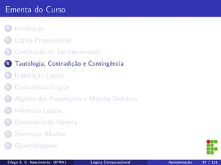 Ementa do Curso
1 Introdução
2 Lógica Proposicional
3 Construção de Tabelas-verdade
4 Tautologia, Contradição e Contingência
5 Implicação Lógica
6 Equivalência Lógica
7 Álgebra das Proposições e Método Dedutivo
8 Inferência Lógica
9 Demonstração Indireta
10 Sentenças Abertas
11 Quantiﬁcadores
Diego S. C. Nascimento (IFRN) Lógica Computacional Apresentação 37 / 121
 