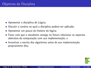 Objetivos da Disciplina
Apresentar a disciplina de Lógica;
Discutir o cenário no qual a disciplina poderá ser aplicada;
Apresentar um pouco da história da lógica;
Fazer com que o estudante consiga no futuro relacionar os aspectos
abstratos da computação com sua implementação; e
Incentivar a escrita dos algoritmos antes de sua implementação
propriamente dita.
Diego S. C. Nascimento (IFRN) Lógica Computacional Apresentação 4 / 121
 