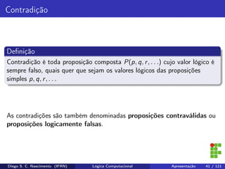 Contradição
Deﬁnição
Contradição é toda proposição composta P(p, q, r, . . .) cujo valor lógico é
sempre falso, quais quer que sejam os valores lógicos das proposições
simples p, q, r, . . .
As contradições são também denominadas proposições contraválidas ou
proposições logicamente falsas.
Diego S. C. Nascimento (IFRN) Lógica Computacional Apresentação 41 / 121
 